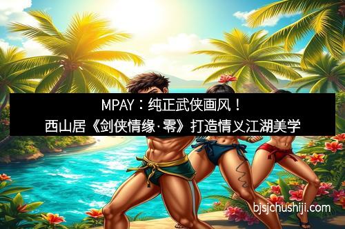 MPAY：纯正武侠画风！西山居《剑侠情缘·零》打造情义江湖美学